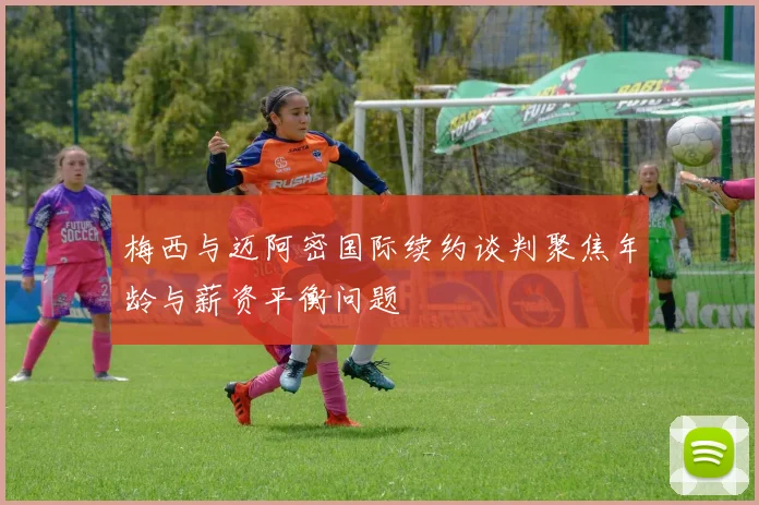 梅西与迈阿密国际续约谈判聚焦年龄与薪资平衡问题