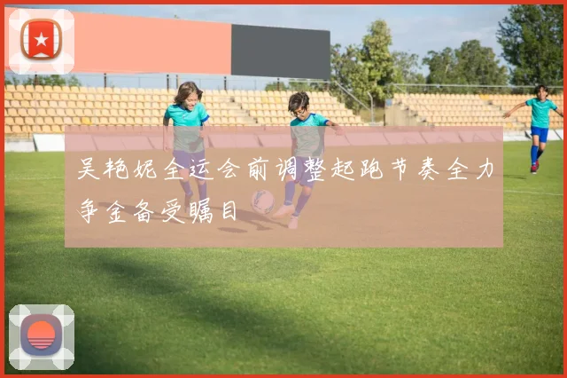 吴艳妮全运会前调整起跑节奏全力争金备受瞩目