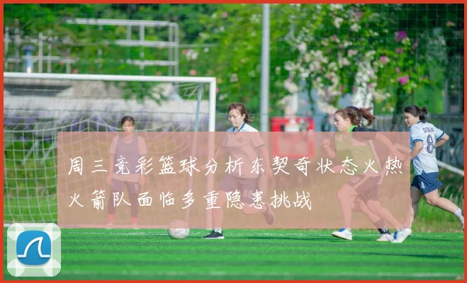 周三竞彩篮球分析东契奇状态火热火箭队面临多重隐患挑战