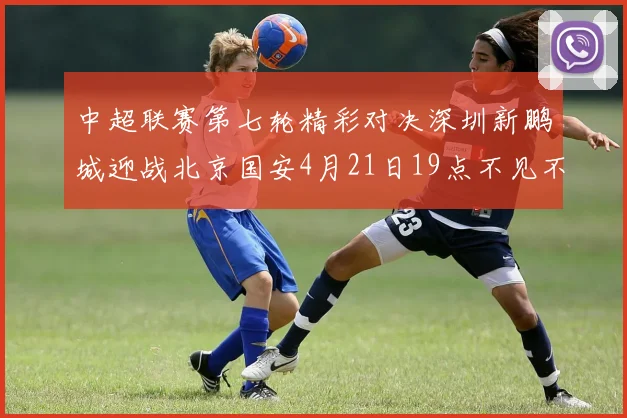 中超联赛第七轮精彩对决深圳新鹏城迎战北京国安4月21日19点不见不散