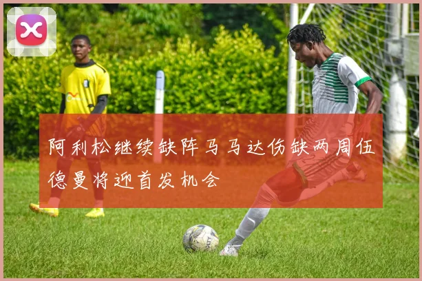阿利松继续缺阵马马达伤缺两周伍德曼将迎首发机会