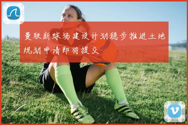曼联新球场建设计划稳步推进土地规划申请即将提交