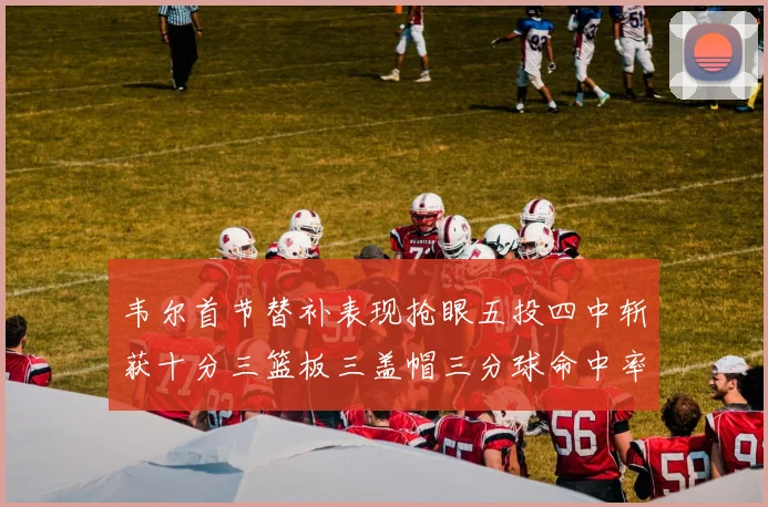 韦尔首节替补表现抢眼五投四中斩获十分三篮板三盖帽三分球命中率高达六成