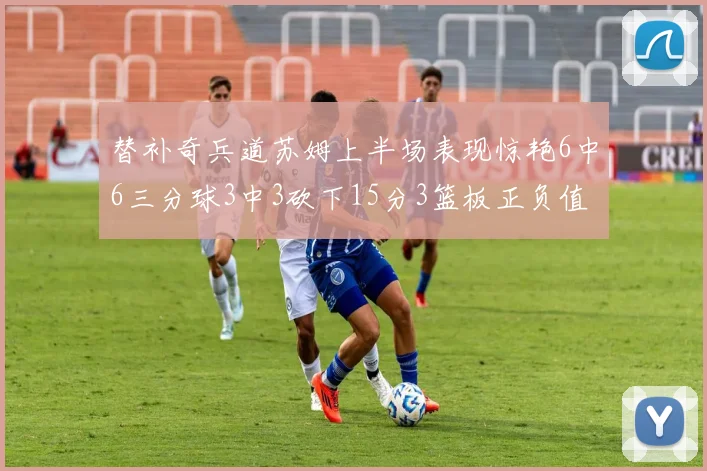 替补奇兵道苏姆上半场表现惊艳6中6三分球3中3砍下15分3篮板正负值高达18
