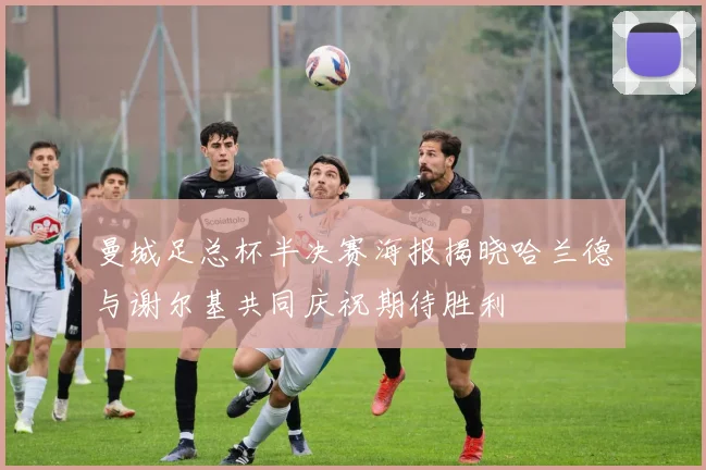 曼城足总杯半决赛海报揭晓哈兰德与谢尔基共同庆祝期待胜利