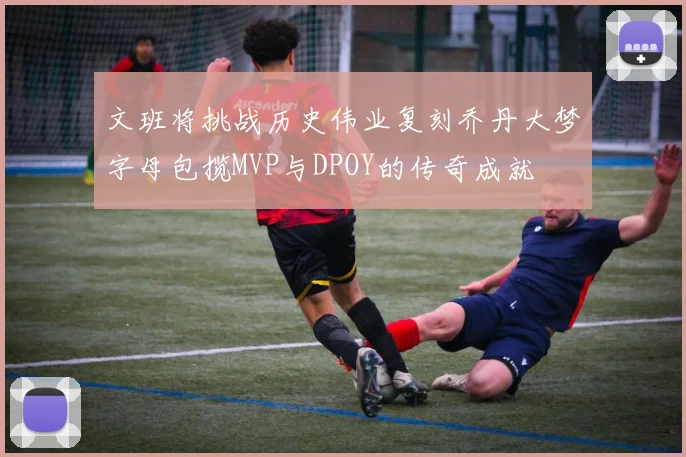 文班将挑战历史伟业复刻乔丹大梦字母包揽MVP与DPOY的传奇成就