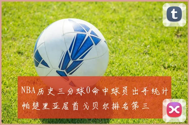 NBA历史三分球0命中球员出手统计帕楚里亚居首戈贝尔排名第三
