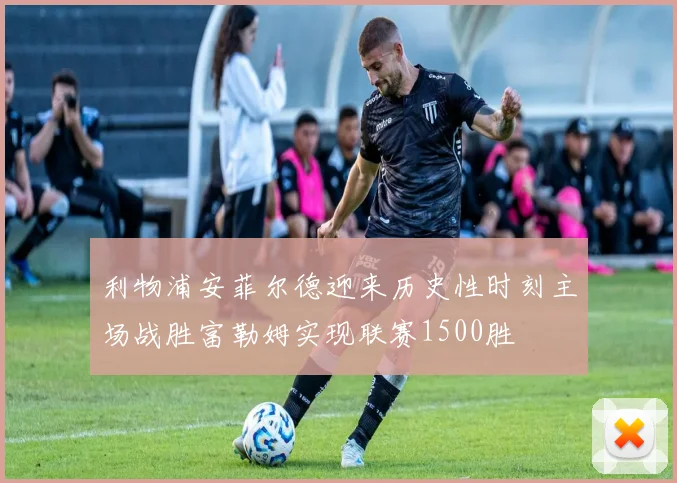 利物浦安菲尔德迎来历史性时刻主场战胜富勒姆实现联赛1500胜