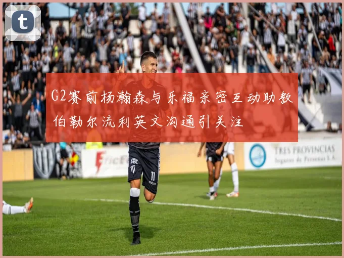 G2赛前杨瀚森与乐福亲密互动助教伯勒尔流利英文沟通引关注