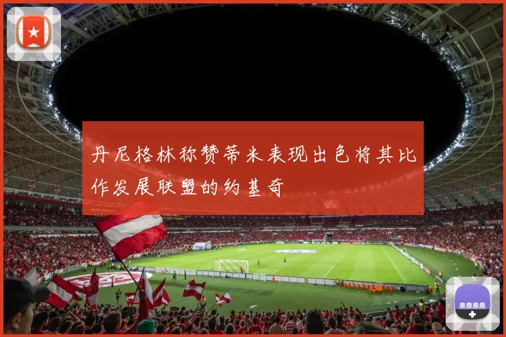 丹尼格林称赞蒂米表现出色将其比作发展联盟的约基奇